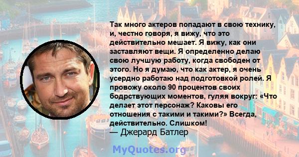 Так много актеров попадают в свою технику, и, честно говоря, я вижу, что это действительно мешает. Я вижу, как они заставляют вещи. Я определенно делаю свою лучшую работу, когда свободен от этого. Но я думаю, что как