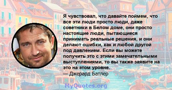 Я чувствовал, что давайте поймем, что все эти люди просто люди, даже советники в Белом доме, они просто настоящие люди, пытающиеся принимать реальные решения, и они делают ошибки, как и любой другой под давлением. Если