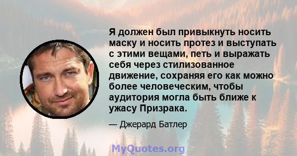 Я должен был привыкнуть носить маску и носить протез и выступать с этими вещами, петь и выражать себя через стилизованное движение, сохраняя его как можно более человеческим, чтобы аудитория могла быть ближе к ужасу