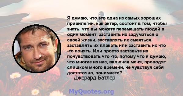 Я думаю, что это одна из самых хороших привилегий, как актер, состоит в том, чтобы знать, что вы можете перемещать людей в один момент, заставить их задуматься о своей жизни, заставлять их смеяться, заставлять их