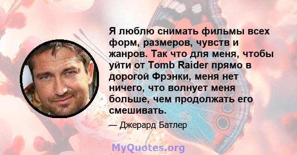 Я люблю снимать фильмы всех форм, размеров, чувств и жанров. Так что для меня, чтобы уйти от Tomb Raider прямо в дорогой Фрэнки, меня нет ничего, что волнует меня больше, чем продолжать его смешивать.