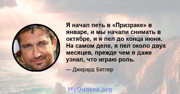 Я начал петь в «Призраке» в январе, и мы начали снимать в октябре, и я пел до конца июня. На самом деле, я пел около двух месяцев, прежде чем я даже узнал, что играю роль.