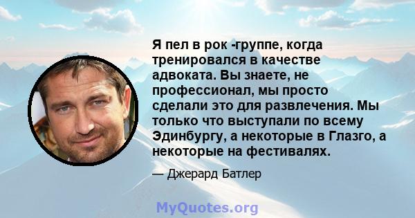 Я пел в рок -группе, когда тренировался в качестве адвоката. Вы знаете, не профессионал, мы просто сделали это для развлечения. Мы только что выступали по всему Эдинбургу, а некоторые в Глазго, а некоторые на фестивалях.