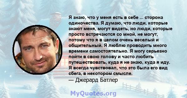 Я знаю, что у меня есть в себе ... сторона одиночества. Я думаю, что люди, которые знают меня, могут видеть, но люди, которые просто встречаются со мной, не могут, потому что я в целом очень веселый и общительный. Я