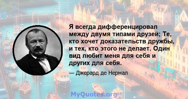 Я всегда дифференцировал между двумя типами друзей; Те, кто хочет доказательств дружбы, и тех, кто этого не делает. Один вид любит меня для себя и других для себя.