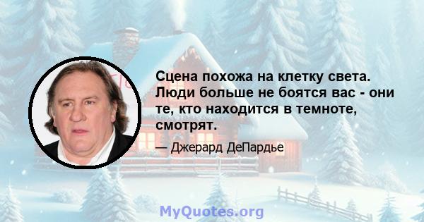 Сцена похожа на клетку света. Люди больше не боятся вас - они те, кто находится в темноте, смотрят.