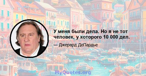 У меня были дела. Но я не тот человек, у которого 10 000 дел.