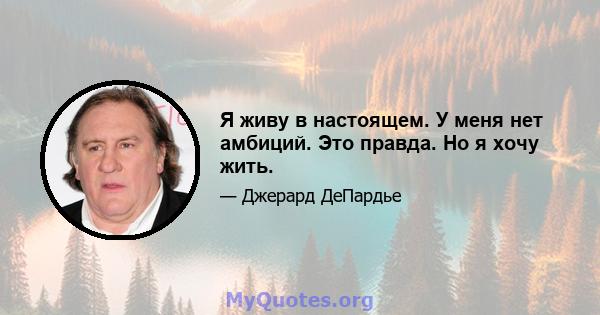 Я живу в настоящем. У меня нет амбиций. Это правда. Но я хочу жить.