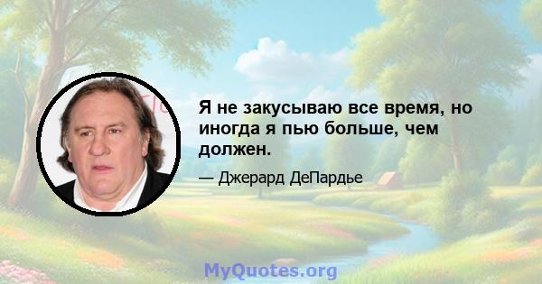 Я не закусываю все время, но иногда я пью больше, чем должен.