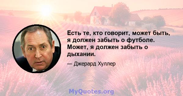 Есть те, кто говорит, может быть, я должен забыть о футболе. Может, я должен забыть о дыхании.