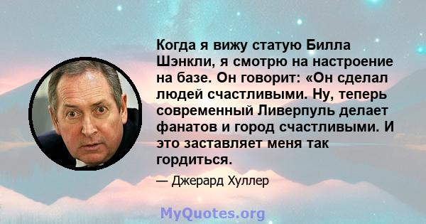 Когда я вижу статую Билла Шэнкли, я смотрю на настроение на базе. Он говорит: «Он сделал людей счастливыми. Ну, теперь современный Ливерпуль делает фанатов и город счастливыми. И это заставляет меня так гордиться.