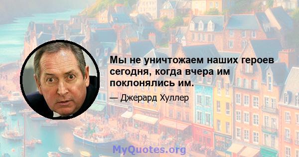 Мы не уничтожаем наших героев сегодня, когда вчера им поклонялись им.