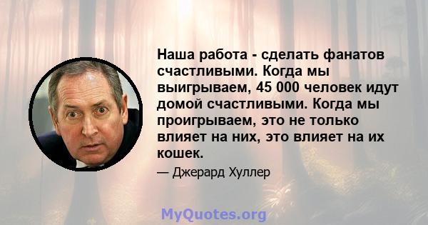 Наша работа - сделать фанатов счастливыми. Когда мы выигрываем, 45 000 человек идут домой счастливыми. Когда мы проигрываем, это не только влияет на них, это влияет на их кошек.