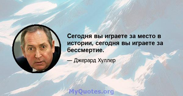 Сегодня вы играете за место в истории, сегодня вы играете за бессмертие.