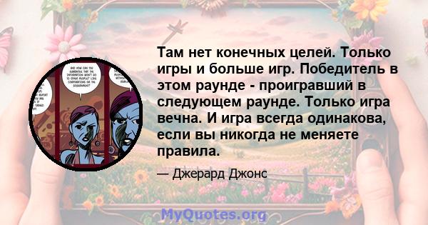 Там нет конечных целей. Только игры и больше игр. Победитель в этом раунде - проигравший в следующем раунде. Только игра вечна. И игра всегда одинакова, если вы никогда не меняете правила.