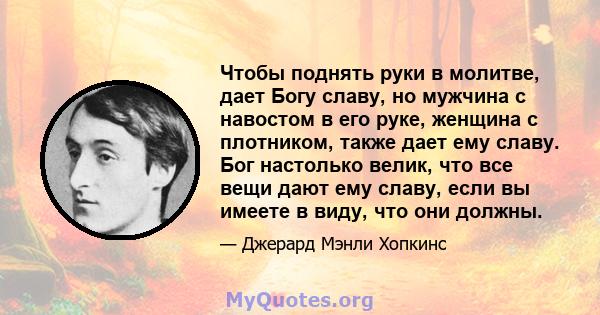 Чтобы поднять руки в молитве, дает Богу славу, но мужчина с навостом в его руке, женщина с плотником, также дает ему славу. Бог настолько велик, что все вещи дают ему славу, если вы имеете в виду, что они должны.