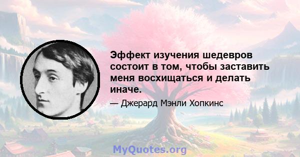 Эффект изучения шедевров состоит в том, чтобы заставить меня восхищаться и делать иначе.