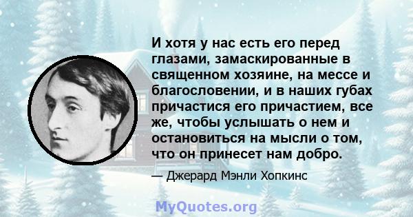 И хотя у нас есть его перед глазами, замаскированные в священном хозяине, на мессе и благословении, и в наших губах причастися его причастием, все же, чтобы услышать о нем и остановиться на мысли о том, что он принесет