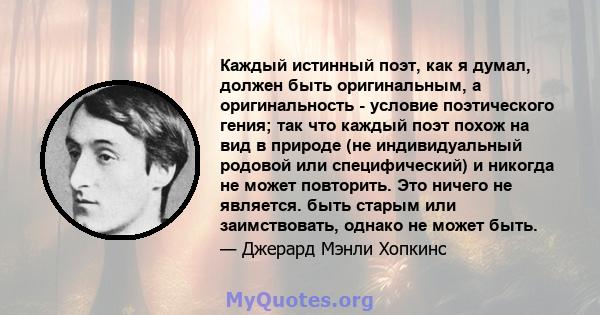 Каждый истинный поэт, как я думал, должен быть оригинальным, а оригинальность - условие поэтического гения; так что каждый поэт похож на вид в природе (не индивидуальный родовой или специфический) и никогда не может