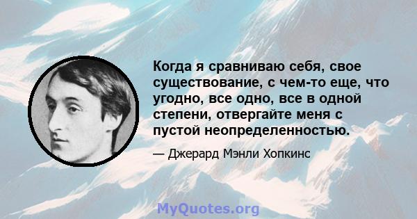 Когда я сравниваю себя, свое существование, с чем-то еще, что угодно, все одно, все в одной степени, отвергайте меня с пустой неопределенностью.