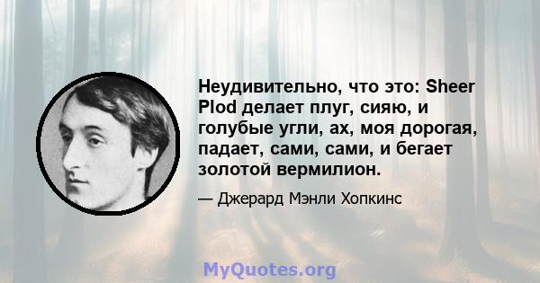 Неудивительно, что это: Sheer Plod делает плуг, сияю, и голубые угли, ах, моя дорогая, падает, сами, сами, и бегает золотой вермилион.