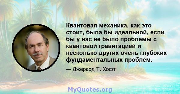 Квантовая механика, как это стоит, была бы идеальной, если бы у нас не было проблемы с квантовой гравитацией и несколько других очень глубоких фундаментальных проблем.