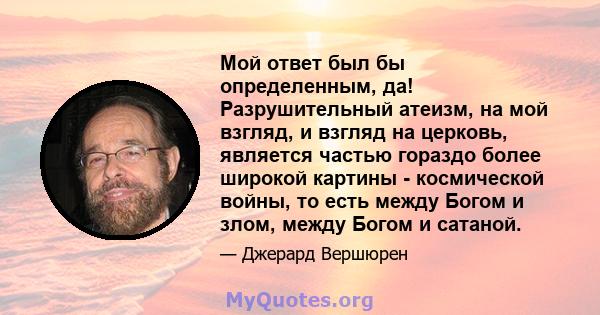 Мой ответ был бы определенным, да! Разрушительный атеизм, на мой взгляд, и взгляд на церковь, является частью гораздо более широкой картины - космической войны, то есть между Богом и злом, между Богом и сатаной.