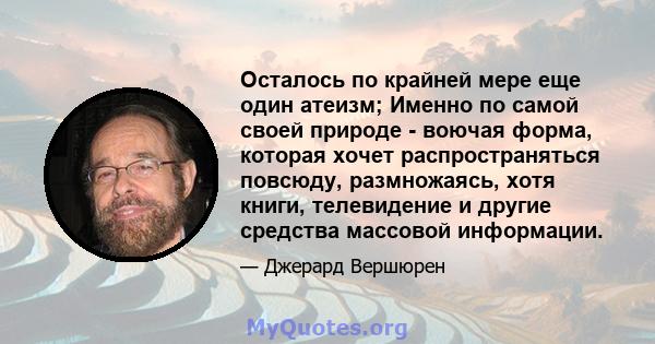 Осталось по крайней мере еще один атеизм; Именно по самой своей природе - воючая форма, которая хочет распространяться повсюду, размножаясь, хотя книги, телевидение и другие средства массовой информации.