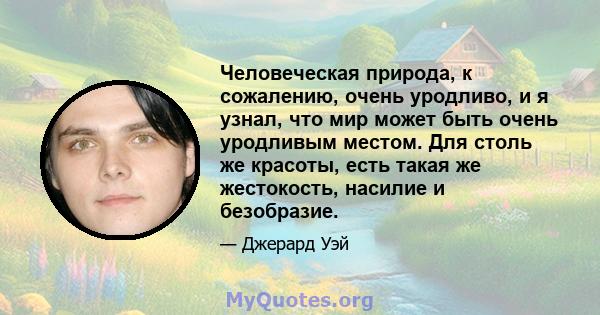 Человеческая природа, к сожалению, очень уродливо, и я узнал, что мир может быть очень уродливым местом. Для столь же красоты, есть такая же жестокость, насилие и безобразие.