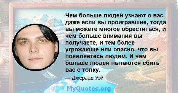 Чем больше людей узнают о вас, даже если вы проигравшие, тогда вы можете многое обреститься, и чем больше внимания вы получаете, и тем более угрожающе или опасно, что вы появляетесь людям. И чем больше людей пытаются