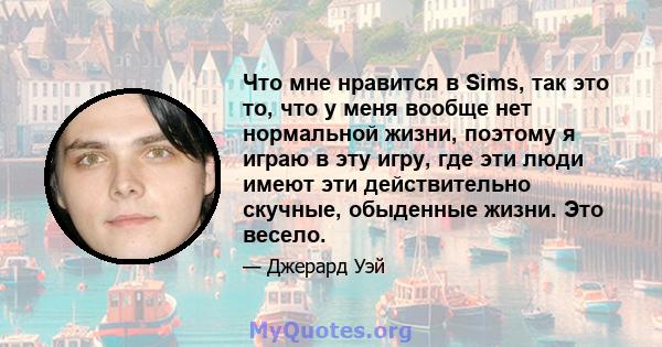 Что мне нравится в Sims, так это то, что у меня вообще нет нормальной жизни, поэтому я играю в эту игру, где эти люди имеют эти действительно скучные, обыденные жизни. Это весело.