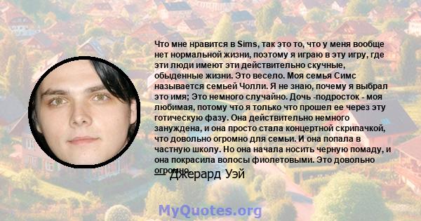 Что мне нравится в Sims, так это то, что у меня вообще нет нормальной жизни, поэтому я играю в эту игру, где эти люди имеют эти действительно скучные, обыденные жизни. Это весело. Моя семья Симс называется семьей Чолли. 