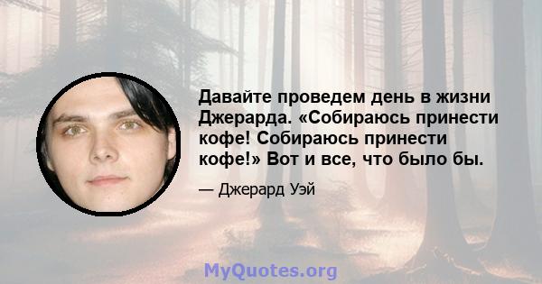 Давайте проведем день в жизни Джерарда. «Собираюсь принести кофе! Собираюсь принести кофе!» Вот и все, что было бы.