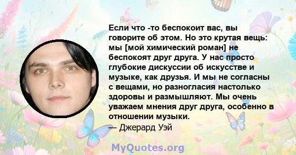 Если что -то беспокоит вас, вы говорите об этом. Но это крутая вещь: мы [мой химический роман] не беспокоят друг друга. У нас просто глубокие дискуссии об искусстве и музыке, как друзья. И мы не согласны с вещами, но