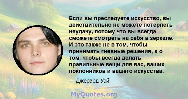 Если вы преследуете искусство, вы действительно не можете потерпеть неудачу, потому что вы всегда сможете смотреть на себя в зеркале. И это также не в том, чтобы принимать гневные решения, а о том, чтобы всегда делать