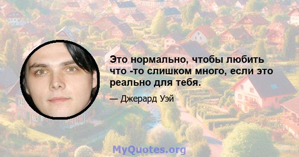 Это нормально, чтобы любить что -то слишком много, если это реально для тебя.