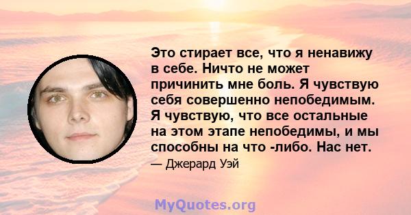 Это стирает все, что я ненавижу в себе. Ничто не может причинить мне боль. Я чувствую себя совершенно непобедимым. Я чувствую, что все остальные на этом этапе непобедимы, и мы способны на что -либо. Нас нет.