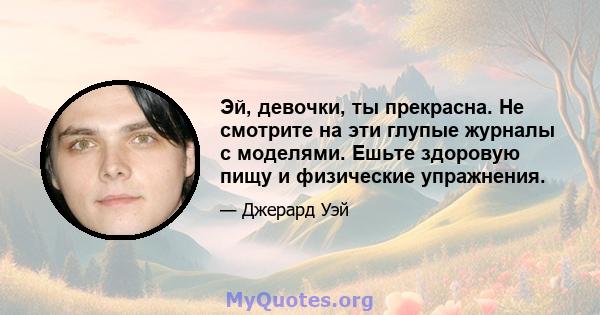 Эй, девочки, ты прекрасна. Не смотрите на эти глупые журналы с моделями. Ешьте здоровую пищу и физические упражнения.