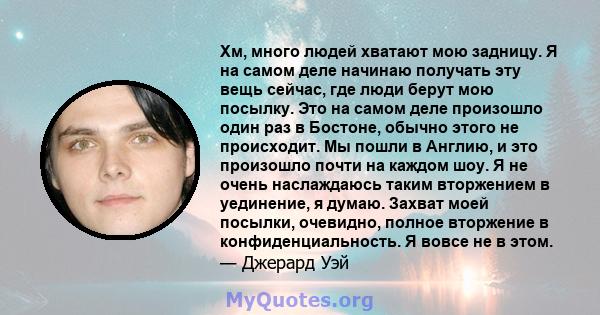 Хм, много людей хватают мою задницу. Я на самом деле начинаю получать эту вещь сейчас, где люди берут мою посылку. Это на самом деле произошло один раз в Бостоне, обычно этого не происходит. Мы пошли в Англию, и это