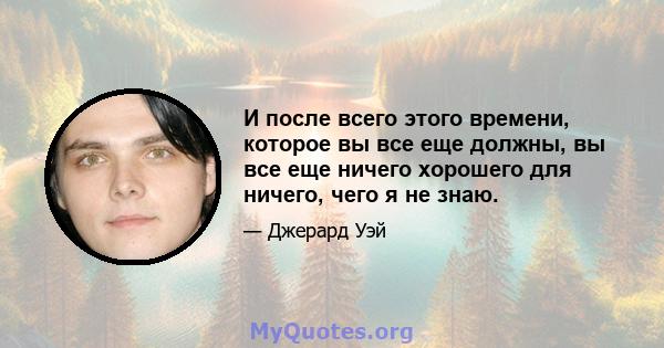 И после всего этого времени, которое вы все еще должны, вы все еще ничего хорошего для ничего, чего я не знаю.