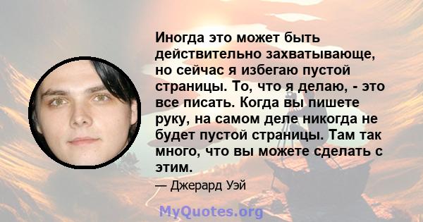 Иногда это может быть действительно захватывающе, но сейчас я избегаю пустой страницы. То, что я делаю, - это все писать. Когда вы пишете руку, на самом деле никогда не будет пустой страницы. Там так много, что вы