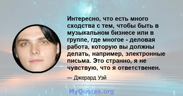 Интересно, что есть много сходства с тем, чтобы быть в музыкальном бизнесе или в группе, где многое - деловая работа, которую вы должны делать, например, электронные письма. Это странно, я не чувствую, что я