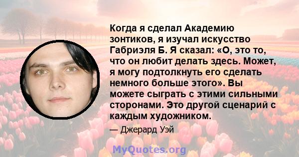 Когда я сделал Академию зонтиков, я изучал искусство Габриэля Б. Я сказал: «О, это то, что он любит делать здесь. Может, я могу подтолкнуть его сделать немного больше этого». Вы можете сыграть с этими сильными