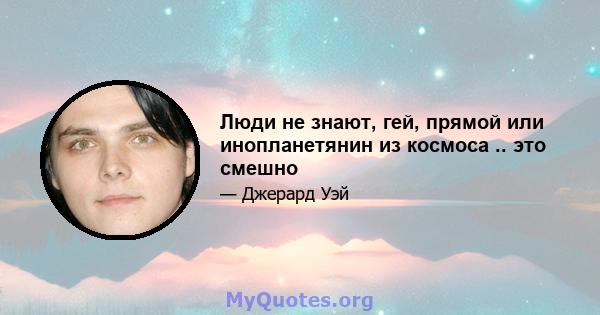 Люди не знают, гей, прямой или инопланетянин из космоса .. это смешно