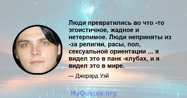 Люди превратились во что -то эгоистичное, жадное и нетерпимое. Люди неприняты из -за религии, расы, пол, сексуальной ориентации ... я видел это в панк -клубах, и я видел это в мире.