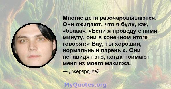 Многие дети разочаровываются. Они ожидают, что я буду, как, «бвааа». «Если я проведу с ними минуту, они в конечном итоге говорят:« Вау, ты хороший, нормальный парень ». Они ненавидят это, когда поймают меня из моего