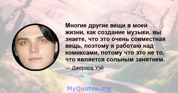 Многие другие вещи в моей жизни, как создание музыки, вы знаете, что это очень совместная вещь, поэтому я работаю над комиксами, потому что это не то, что является сольным занятием.