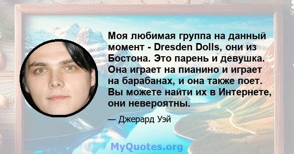 Моя любимая группа на данный момент - Dresden Dolls, они из Бостона. Это парень и девушка. Она играет на пианино и играет на барабанах, и она также поет. Вы можете найти их в Интернете, они невероятны.