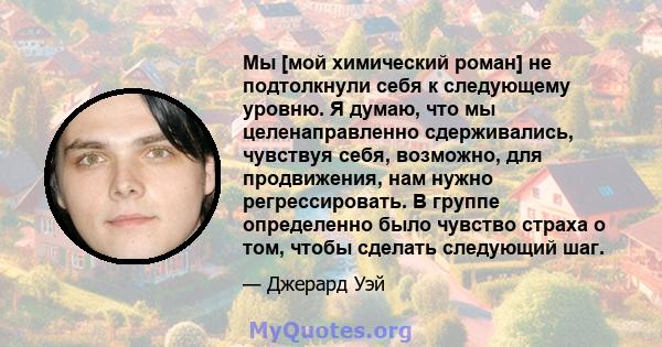 Мы [мой химический роман] не подтолкнули себя к следующему уровню. Я думаю, что мы целенаправленно сдерживались, чувствуя себя, возможно, для продвижения, нам нужно регрессировать. В группе определенно было чувство