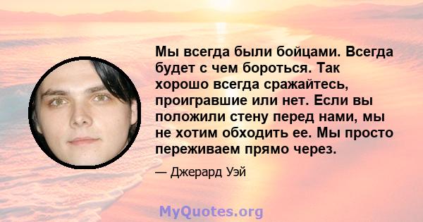 Мы всегда были бойцами. Всегда будет с чем бороться. Так хорошо всегда сражайтесь, проигравшие или нет. Если вы положили стену перед нами, мы не хотим обходить ее. Мы просто переживаем прямо через.